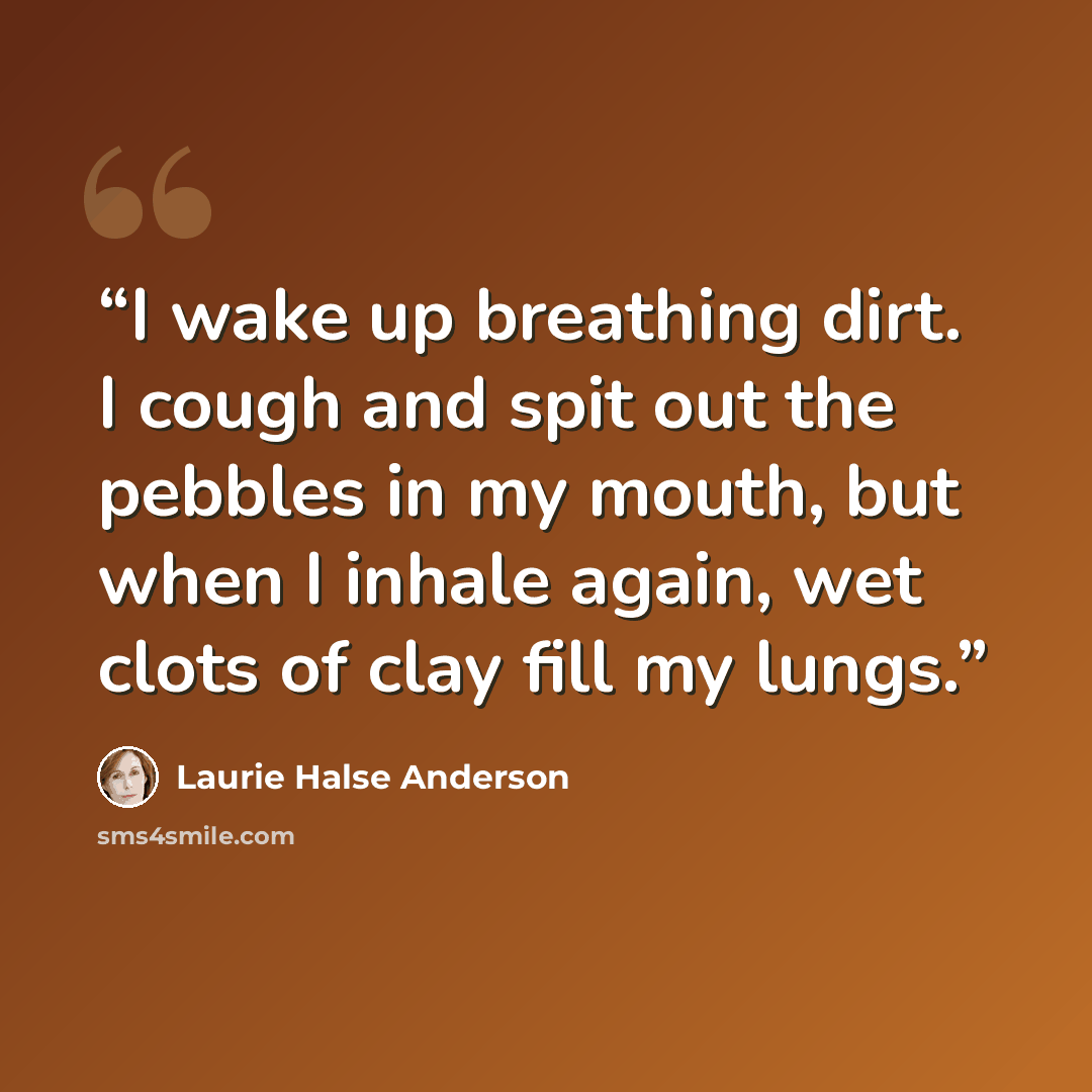 “I wake up breathing dirt. I cough and spit out the pebbles in my mouth, but when I inhale again, wet clots of clay fill my lungs.” quote by Laurie Halse Anderson