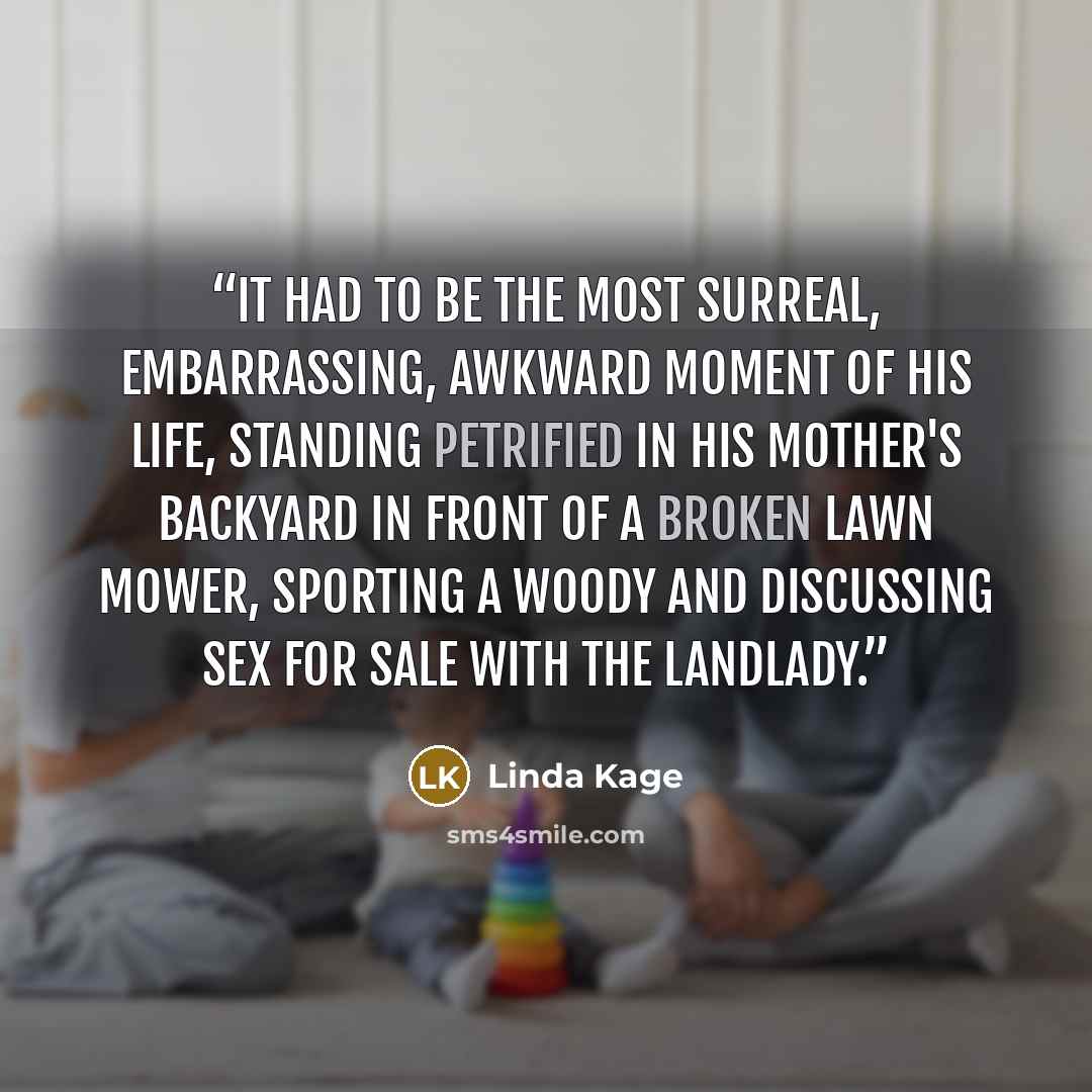 “It had to be the most surreal, embarrassing, awkward moment of his life, standing petrified in his mother's backyard in front of a broken lawn mower, sporting a woody and discussing sex for sale with the landlady.” quote by Linda Kage