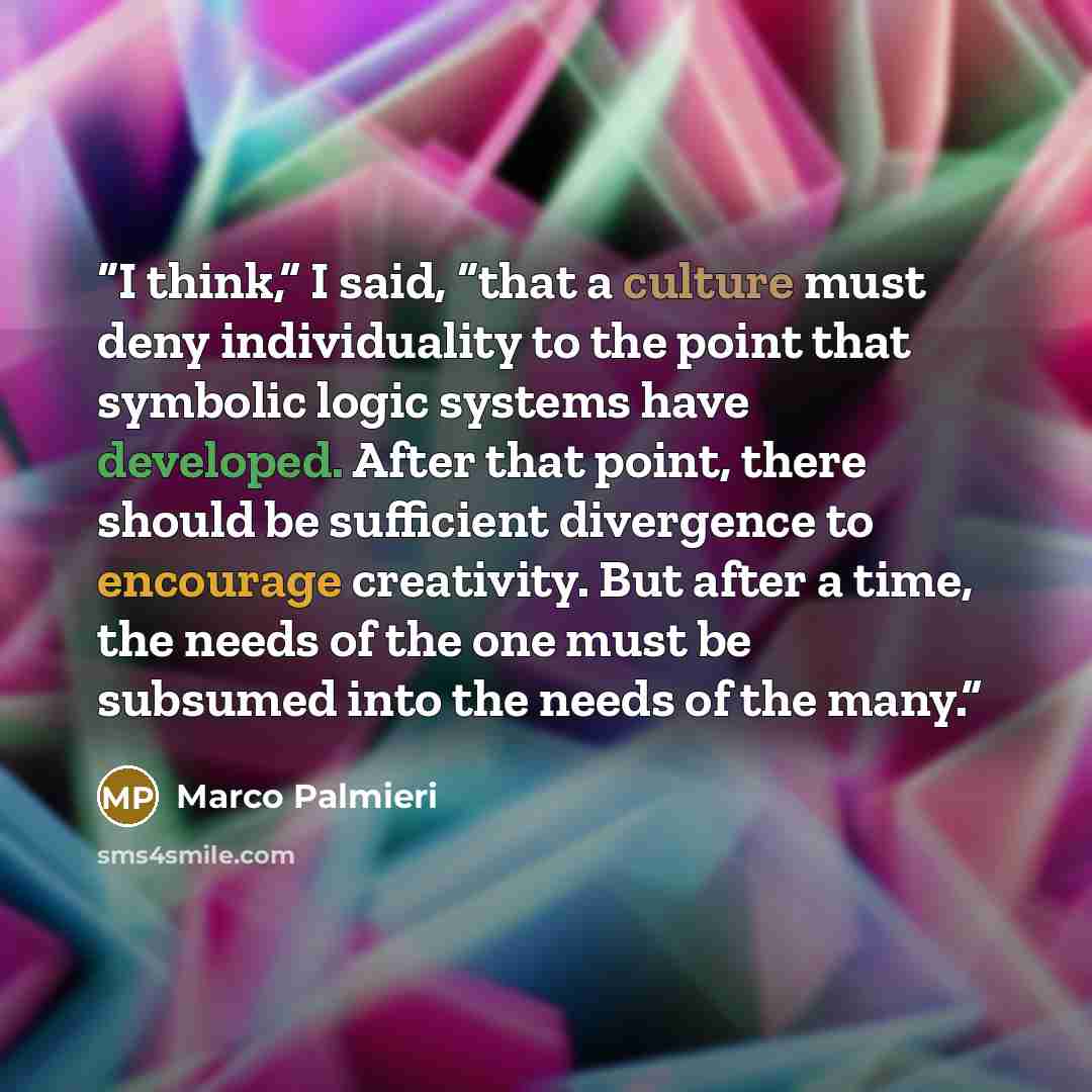 “I think,” I said, “that a culture must deny individuality to the point that symbolic logic systems have developed. After that point, there should be sufficient divergence to encourage creativity. But after a time, the needs of the one must be subsumed into the needs of the many.” quote by Marco Palmieri