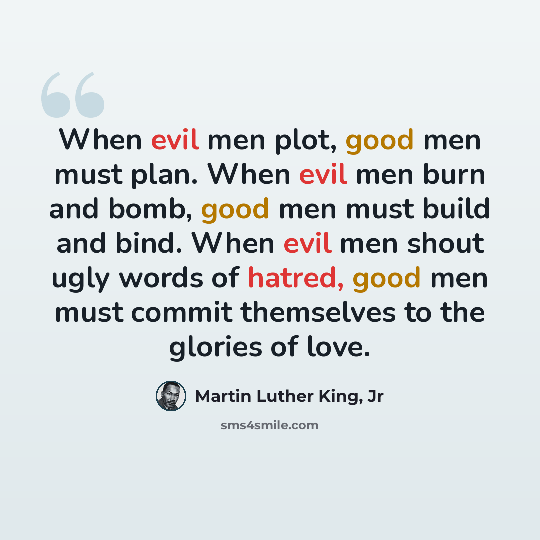 “When evil men plot, good men must plan. When evil men burn and bomb, good men must build and bind. When evil men shout ugly words of hatred, good men must commit themselves to the glories of love.” quote by Martin Luther King, Jr
