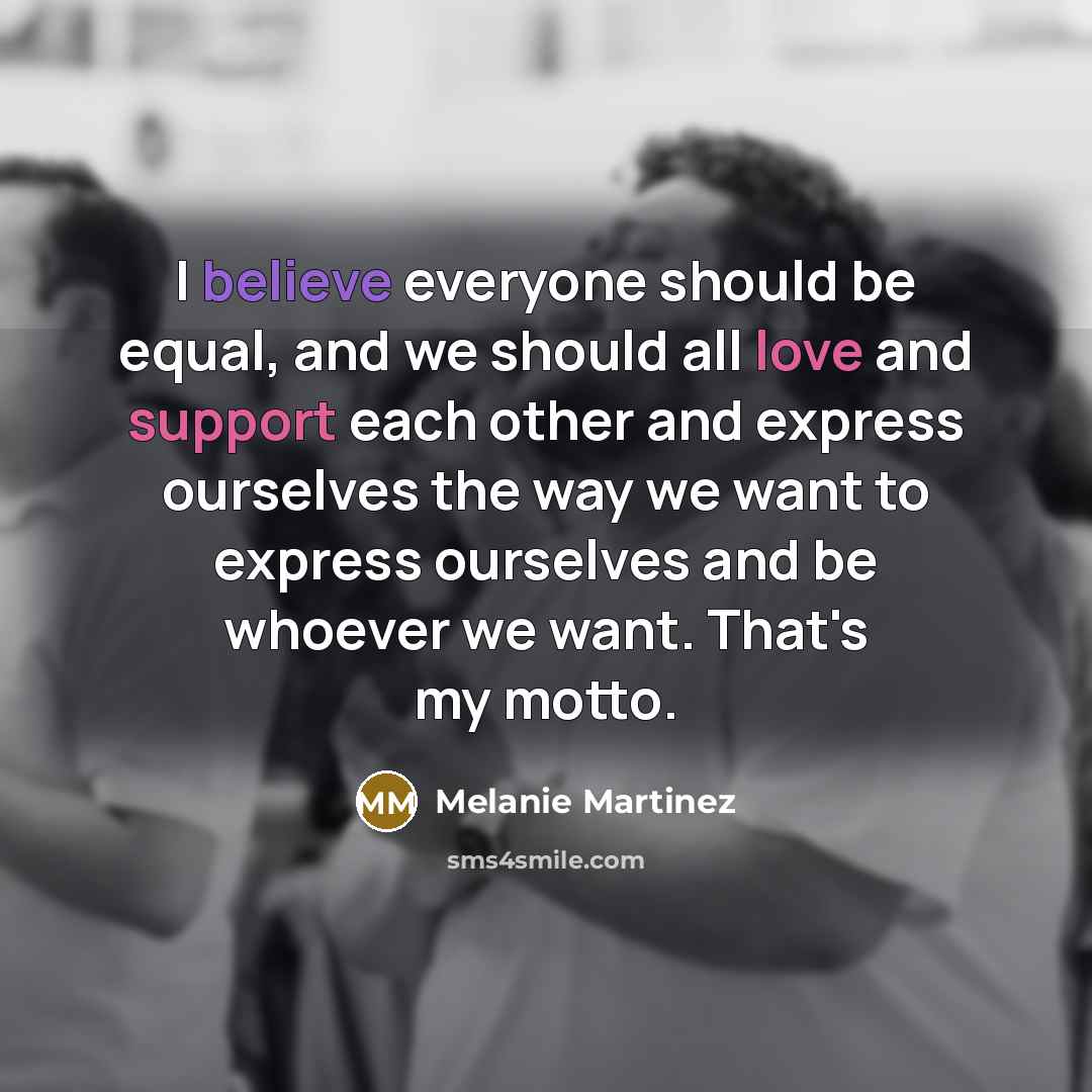 “I believe everyone should be equal, and we should all love and support each other and express ourselves the way we want to express ourselves and be whoever we want. That's my motto.” quote by Melanie Martinez
