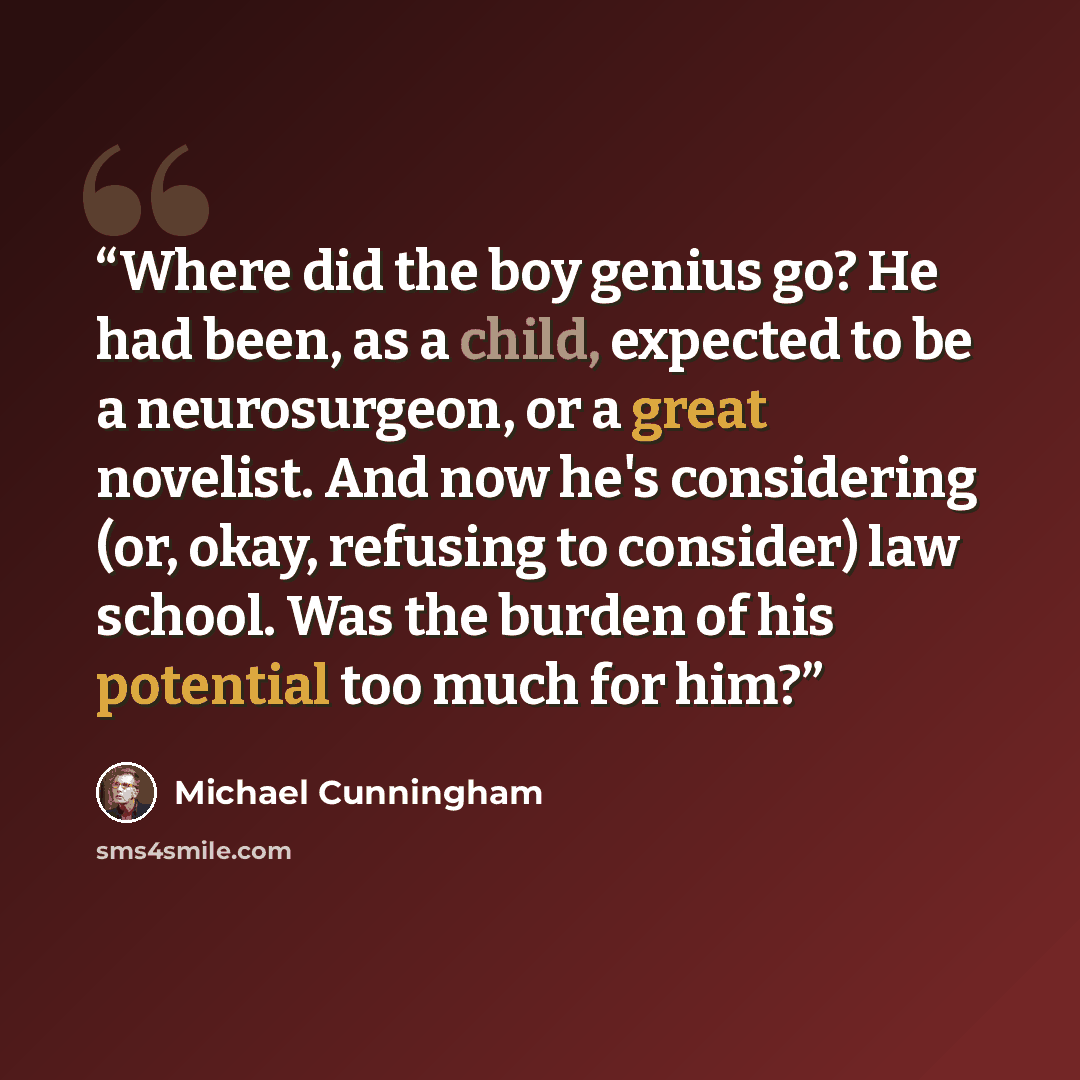 “Where did the boy genius go? He had been, as a child, expected to be a neurosurgeon, or a great novelist. And now he's considering (or, okay, refusing to consider) law school. Was the burden of his potential too much for him?” quote by Michael Cunningham