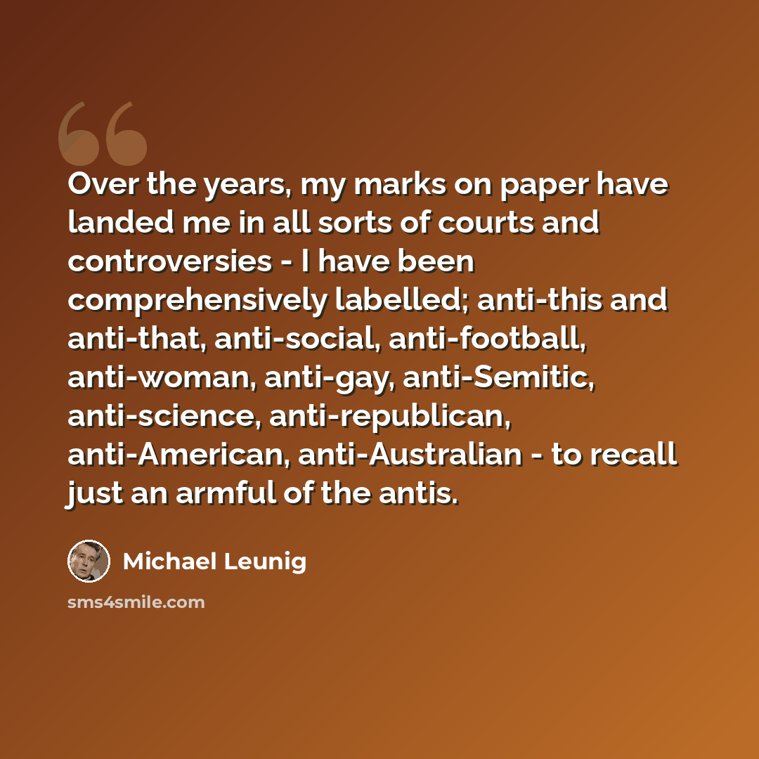 “Over the years, my marks on paper have landed me in all sorts of courts and controversies - I have been comprehensively labelled; anti-this and anti-that, anti-social, anti-football, anti-woman, anti-gay, anti-Semitic, anti-science, anti-republican, anti-American, anti-Australian - to recall just…” quote by Michael Leunig