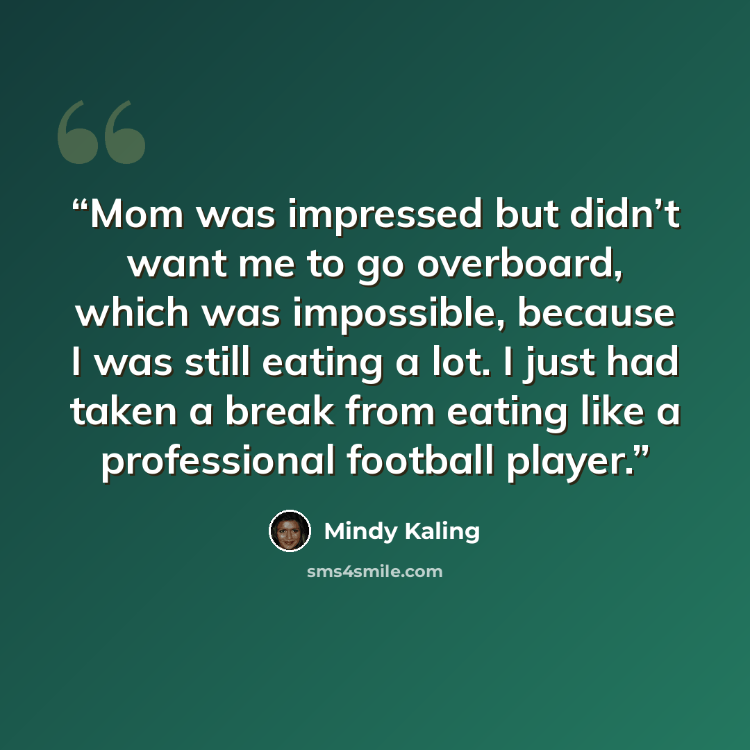 “Mom was impressed but didn’t want me to go overboard, which was impossible, because I was still eating a lot. I just had taken a break from eating like a professional football player.” quote by Mindy Kaling