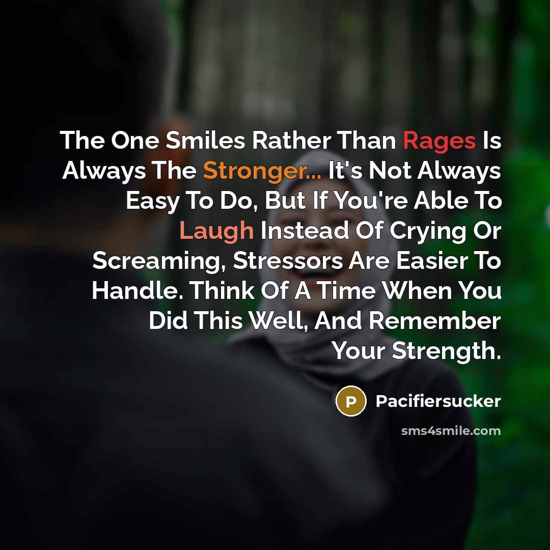 “The One Smiles Rather Than Rages Is Always The Stronger... It's Not Always Easy To Do, But If You're Able To Laugh Instead Of Crying Or Screaming, Stressors Are Easier To Handle. Think Of A Time When You Did This Well, And Remember Your Strength.” quote by Pacifiersucker