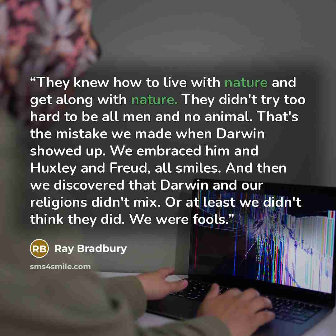 “They knew how to live with nature and get along with nature. They didn't try too hard to be all men and no animal. That's the mistake we made when Darwin showed up. We embraced him and Huxley and Freud, all smiles. And then we discovered that Darwin and our religions didn't mix. Or at least we…” quote by Ray Bradbury