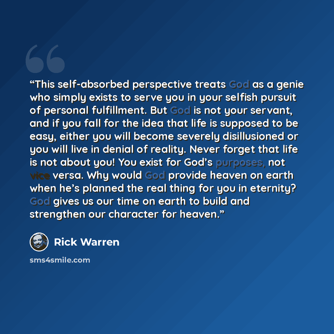 “This self-absorbed perspective treats God as a genie who simply exists to serve you in your selfish pursuit of personal fulfillment. But God is not your servant, and if you fall for the idea that life is supposed to be easy, either you will become severely disillusioned or you will live in denial…” quote by Rick Warren