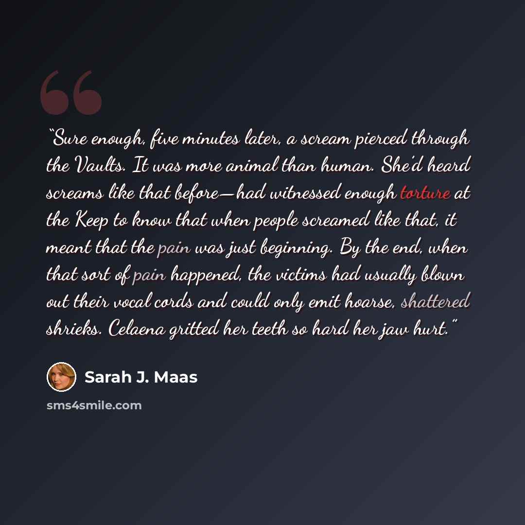 “Sure enough, five minutes later, a scream pierced through the Vaults. It was more animal than human. She’d heard screams like that before—had witnessed enough torture at the Keep to know that when people screamed like that, it meant that the pain was just beginning. By the end, when that sort of…” quote by Sarah J. Maas