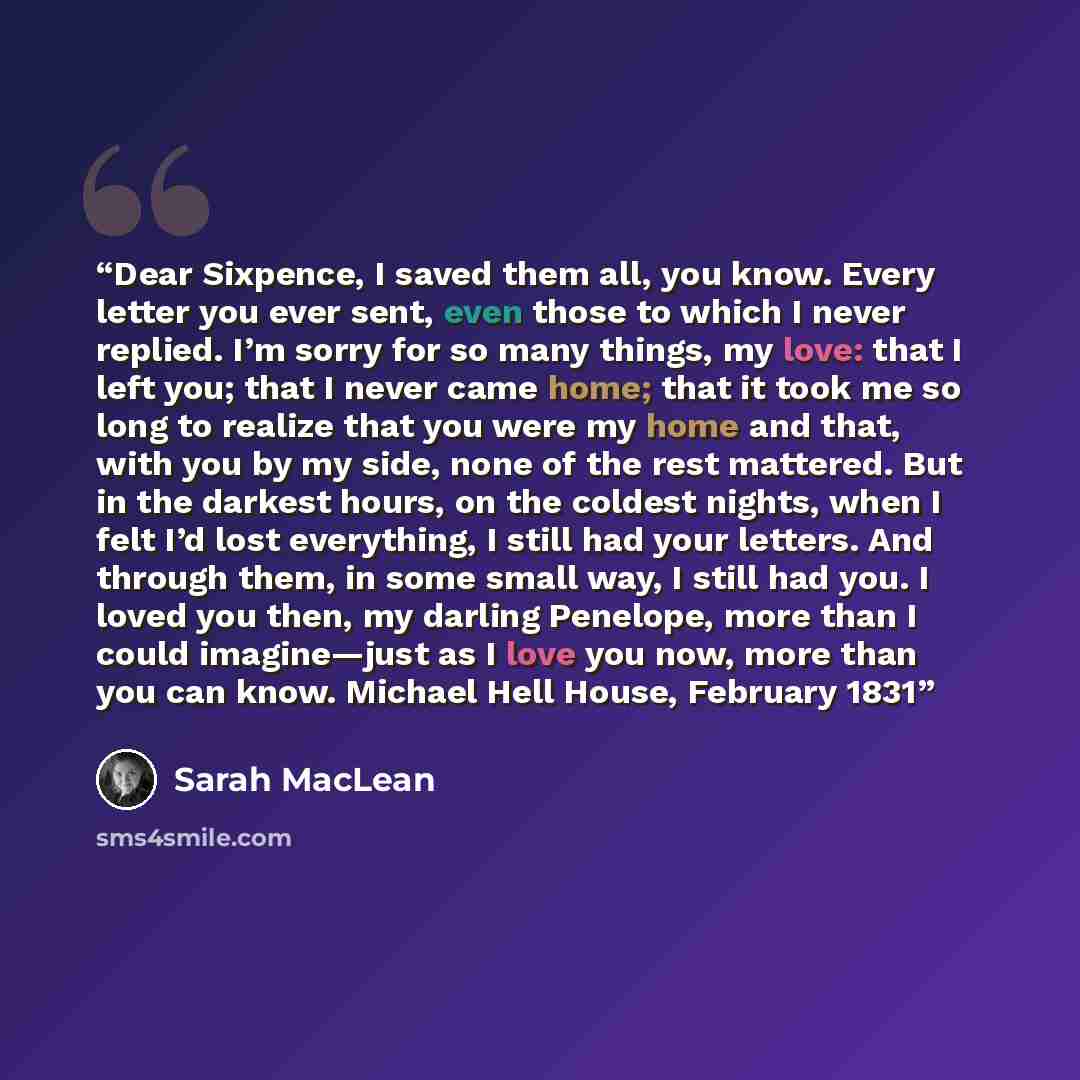 “Dear Sixpence, I saved them all, you know. Every letter you ever sent, even those to which I never replied. I’m sorry for so many things, my love: that I left you; that I never came home; that it took me so long to realize that you were my home and that, with you by my side, none of the rest…” quote by Sarah MacLean