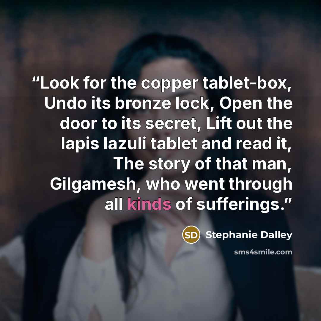 “Look for the copper tablet-box, Undo its bronze lock, Open the door to its secret, Lift out the lapis lazuli tablet and read it, The story of that man, Gilgamesh, who went through all kinds of sufferings.” quote by Stephanie Dalley