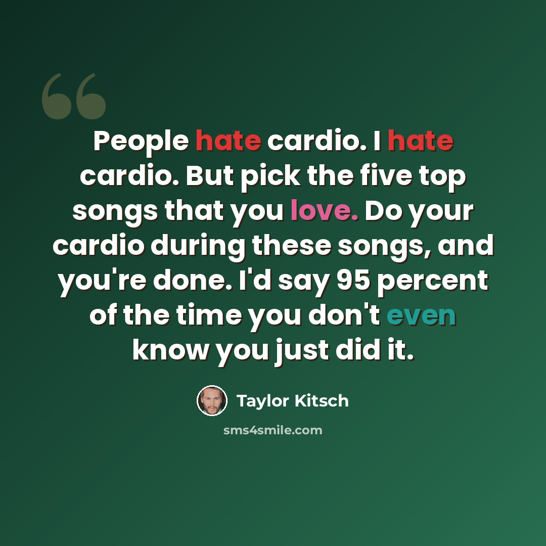 “People hate cardio. I hate cardio. But pick the five top songs that you love. Do your cardio during these songs, and you're done. I'd say 95 percent of the time you don't even know you just did it.” quote by Taylor Kitsch
