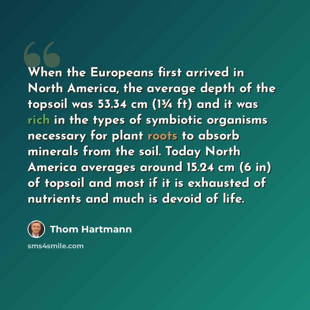 “When the Europeans first arrived in North America, the average depth of the topsoil was 53.34 cm (1¾ ft) and it was rich in the types of symbiotic organisms necessary for plant roots to absorb minerals from the soil. Today North America averages around 15.24 cm (6 in) of topsoil and most if it is…” quote by Thom Hartmann