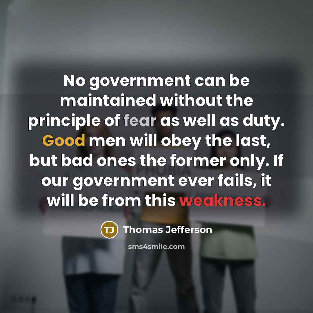 “No government can be maintained without the principle of fear as well as duty. Good men will obey the last, but bad ones the former only. If our government ever fails, it will be from this weakness.” quote by Thomas Jefferson