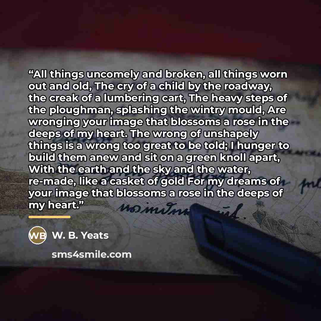 “All things uncomely and broken, all things worn out and old, The cry of a child by the roadway, the creak of a lumbering cart, The heavy steps of the ploughman, splashing the wintry mould, Are wronging your image that blossoms a rose in the deeps of my heart. The wrong of unshapely things is a…” quote by W. B. Yeats