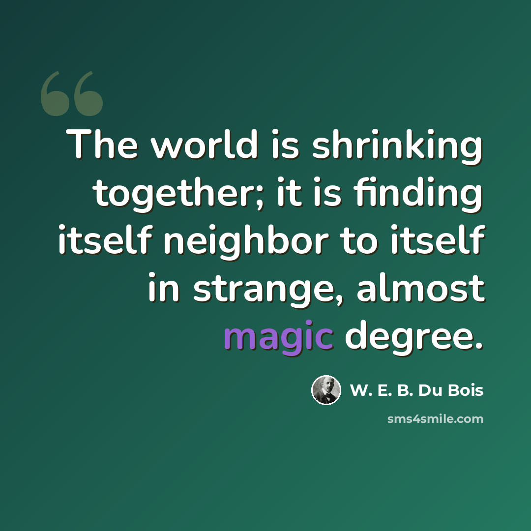 “The world is shrinking together; it is finding itself neighbor to itself in strange, almost magic degree.” quote by W. E. B. Du Bois