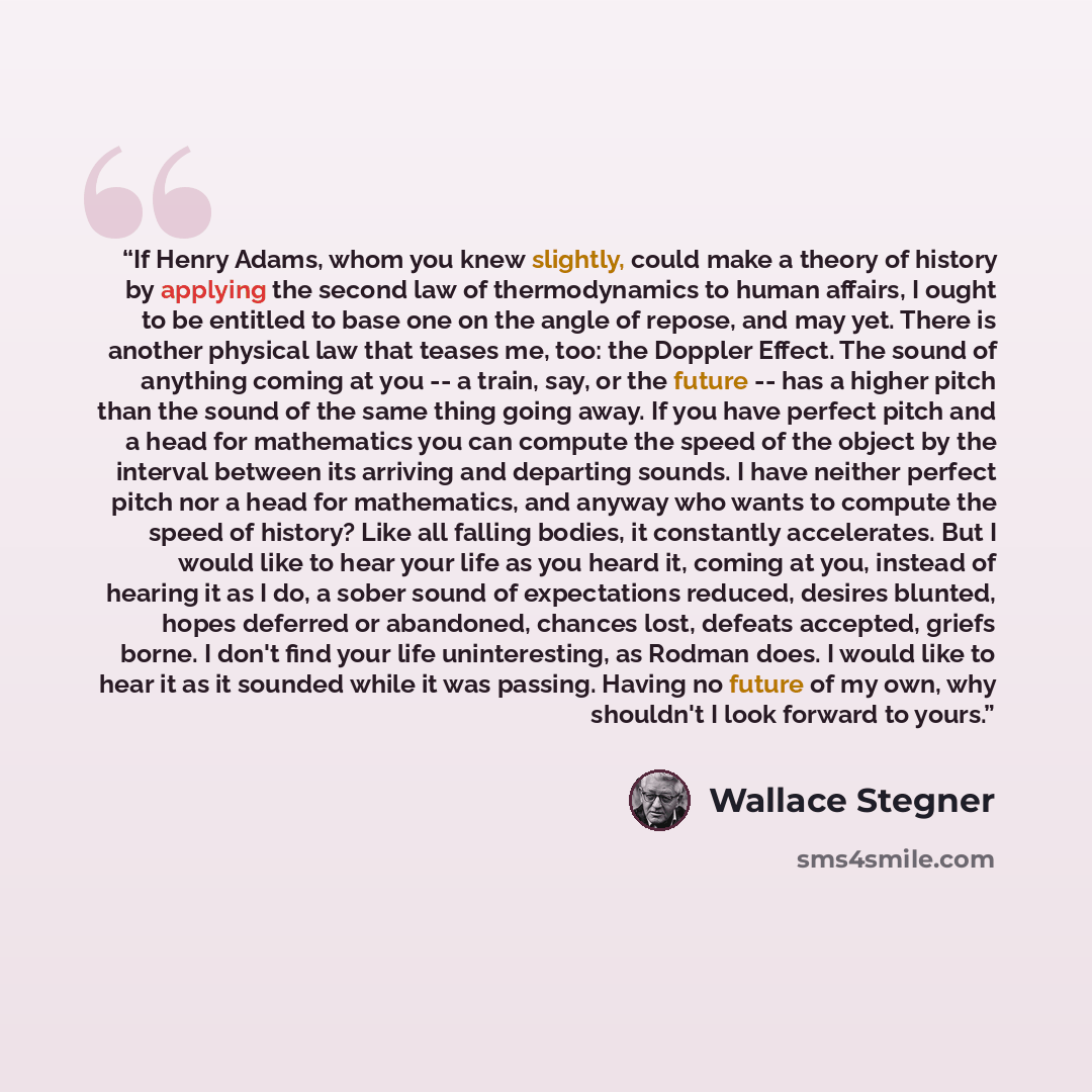 “If Henry Adams, whom you knew slightly, could make a theory of history by applying the second law of thermodynamics to human affairs, I ought to be entitled to base one on the angle of repose, and may yet. There is another physical law that teases me, too: the Doppler Effect. The sound of anything…” quote by Wallace Stegner