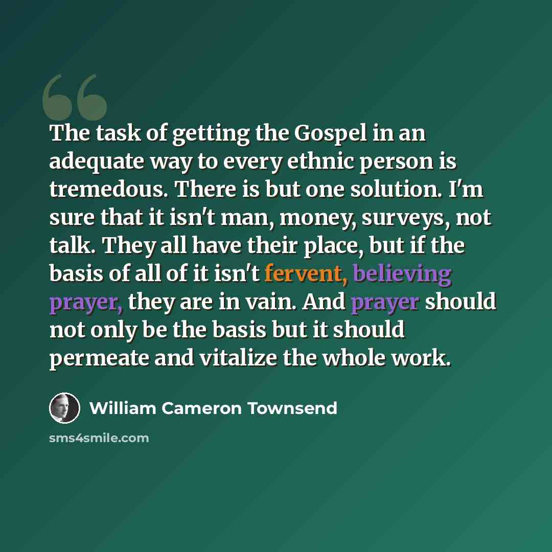 “The task of getting the Gospel in an adequate way to every ethnic person is tremedous. There is but one solution. I'm sure that it isn't man, money, surveys, not talk. They all have their place, but if the basis of all of it isn't fervent, believing prayer, they are in vain. And prayer should not…” quote by William Cameron Townsend
