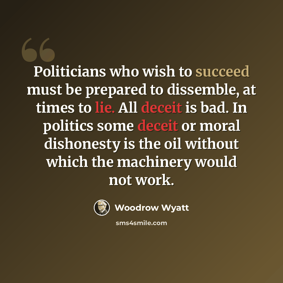 “Politicians who wish to succeed must be prepared to dissemble, at times to lie. All deceit is bad. In politics some deceit or moral dishonesty is the oil without which the machinery would not work.” quote by Woodrow Wyatt