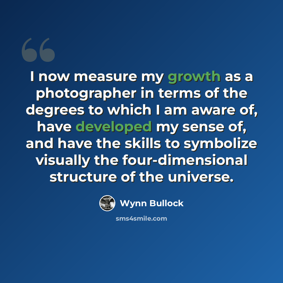 “I now measure my growth as a photographer in terms of the degrees to which I am aware of, have developed my sense of, and have the skills to symbolize visually the four-dimensional structure of the universe.” quote by Wynn Bullock