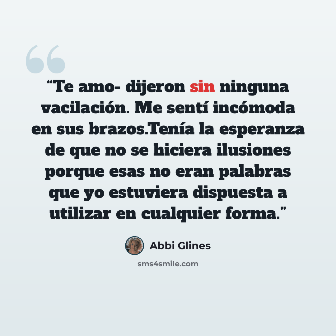 “Te amo- dijeron sin ninguna vacilación. Me sentí incómoda en sus brazos.Tenía la esperanza de que no se hiciera ilusiones porque esas no eran palabras que yo estuviera dispuesta a utilizar en cualquier forma.” quote by Abbi Glines