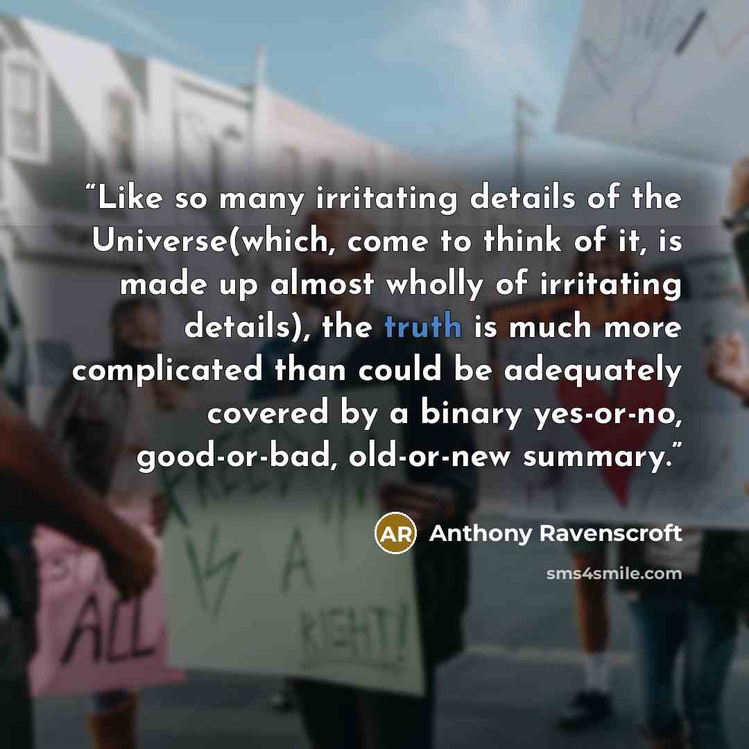 “Like so many irritating details of the Universe(which, come to think of it, is made up almost wholly of irritating details), the truth is much more complicated than could be adequately covered by a binary yes-or-no, good-or-bad, old-or-new summary.” quote by Anthony Ravenscroft