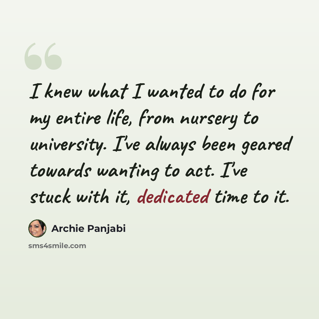 “I knew what I wanted to do for my entire life, from nursery to university. I've always been geared towards wanting to act. I've stuck with it, dedicated time to it.” quote by Archie Panjabi