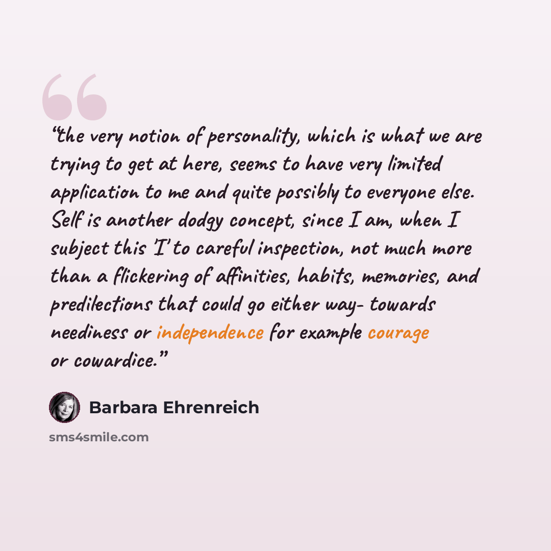“the very notion of personality, which is what we are trying to get at here, seems to have very limited application to me and quite possibly to everyone else. Self is another dodgy concept, since I am, when I subject this 'I' to careful inspection, not much more than a flickering of affinities…” quote by Barbara Ehrenreich