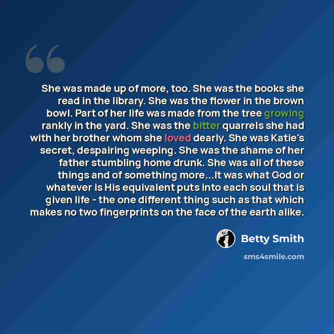 “She was made up of more, too. She was the books she read in the library. She was the flower in the brown bowl. Part of her life was made from the tree growing rankly in the yard. She was the bitter quarrels she had with her brother whom she loved dearly. She was Katie's secret, despairing weeping…” quote by Betty Smith