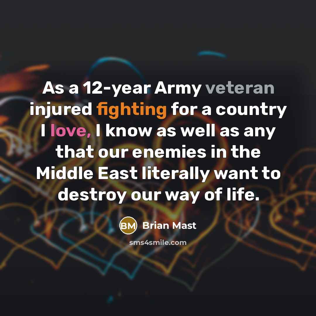 “As a 12-year Army veteran injured fighting for a country I love, I know as well as any that our enemies in the Middle East literally want to destroy our way of life.” quote by Brian Mast