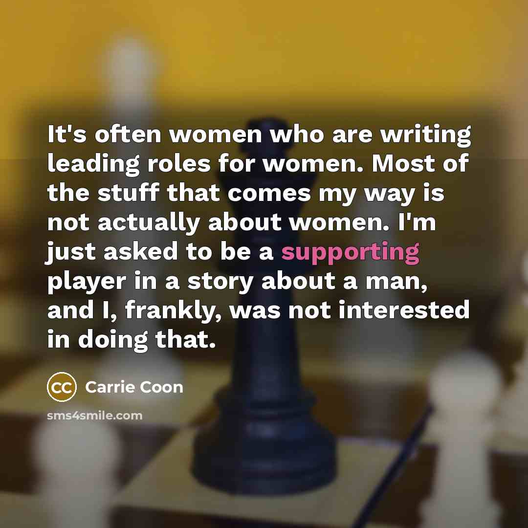 “It's often women who are writing leading roles for women. Most of the stuff that comes my way is not actually about women. I'm just asked to be a supporting player in a story about a man, and I, frankly, was not interested in doing that.” quote by Carrie Coon