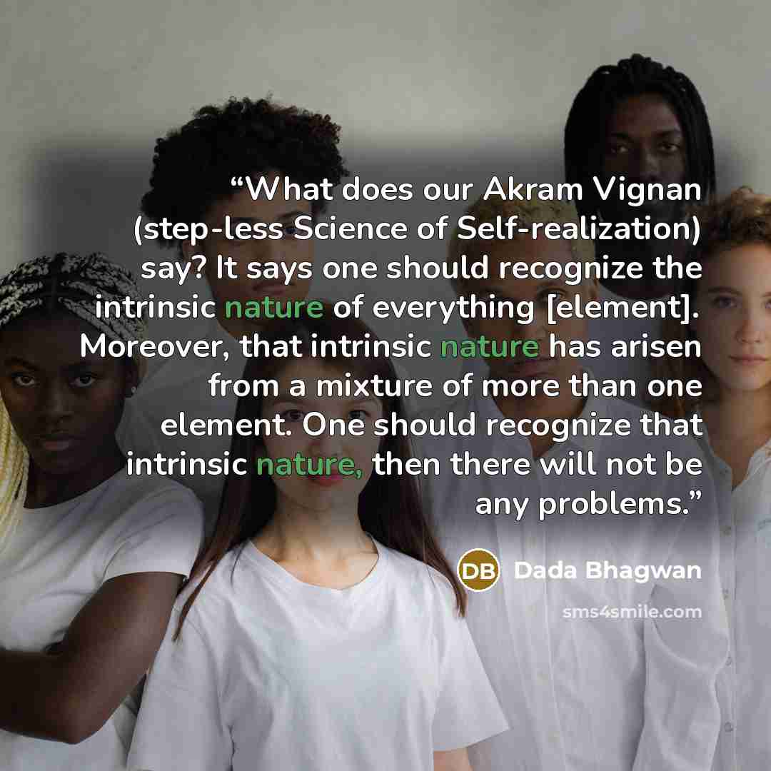 “What does our Akram Vignan (step-less Science of Self-realization) say? It says one should recognize the intrinsic nature of everything [element]. Moreover, that intrinsic nature has arisen from a mixture of more than one element. One should recognize that intrinsic nature, then there will not be…” quote by Dada Bhagwan