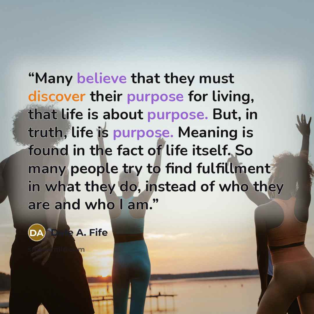 “Many believe that they must discover their purpose for living, that life is about purpose. But, in truth, life is purpose. Meaning is found in the fact of life itself. So many people try to find fulfillment in what they do, instead of who they are and who I am.” quote by Dale A. Fife