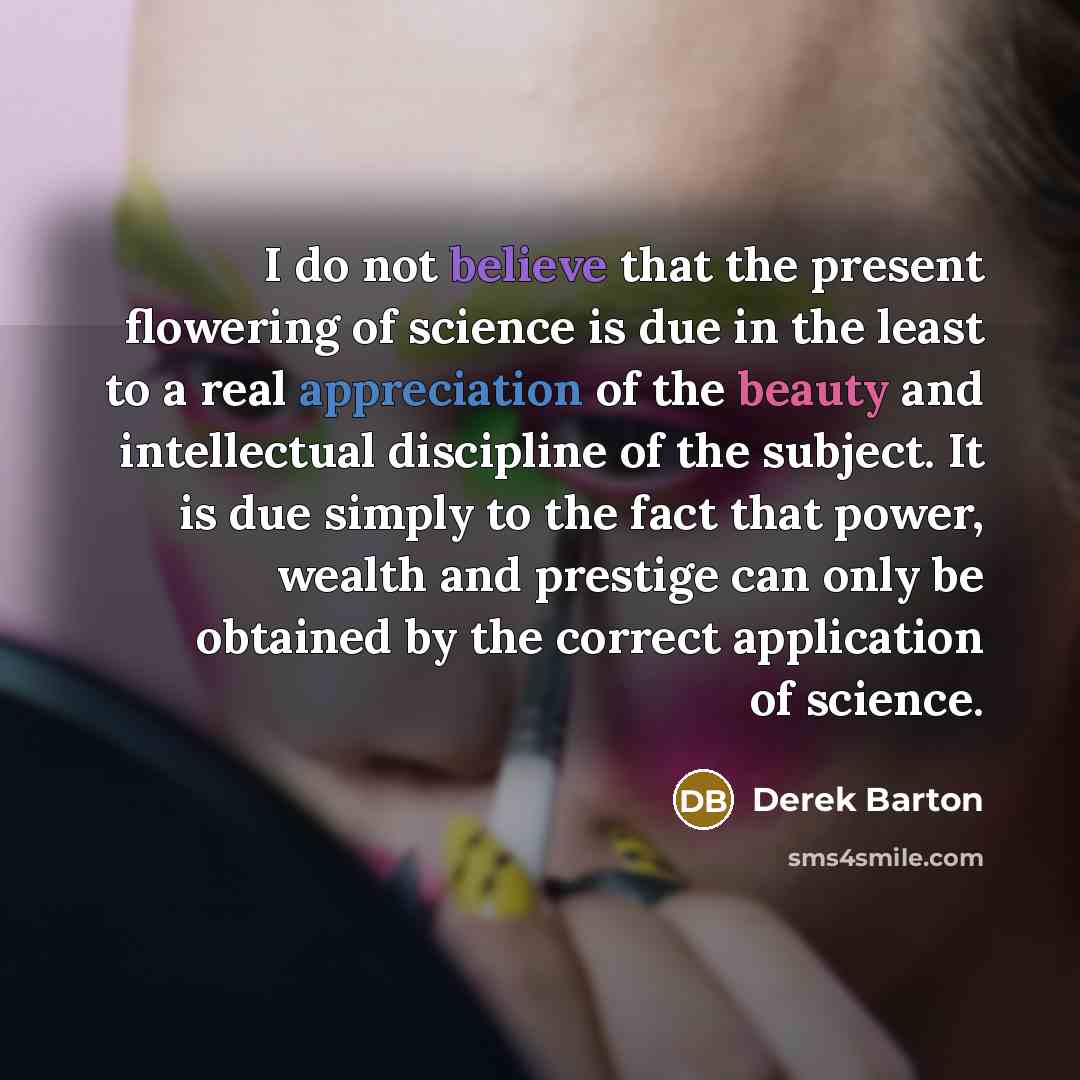 “I do not believe that the present flowering of science is due in the least to a real appreciation of the beauty and intellectual discipline of the subject. It is due simply to the fact that power, wealth and prestige can only be obtained by the correct application of science.” quote by Derek Barton