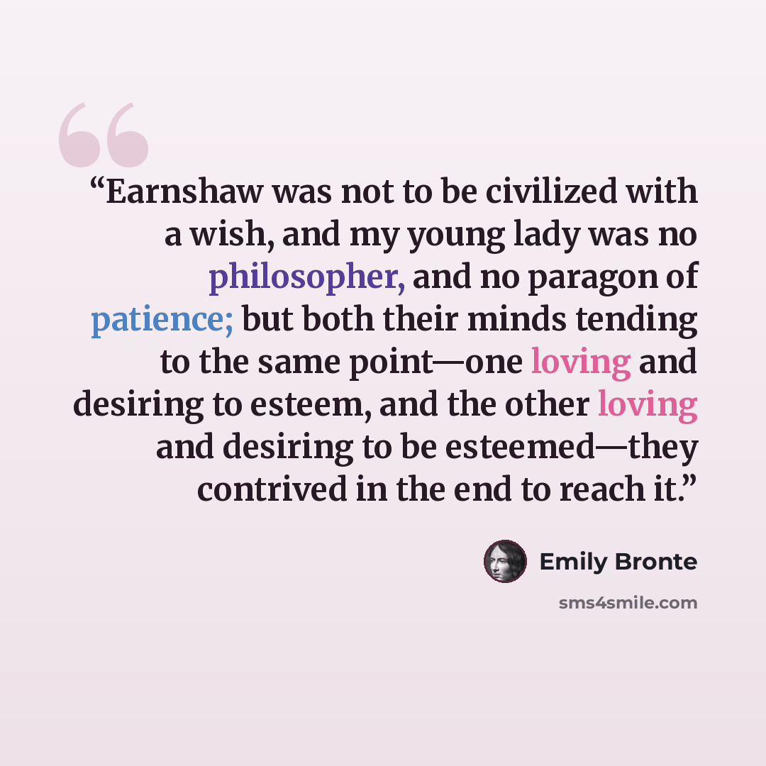 “Earnshaw was not to be civilized with a wish, and my young lady was no philosopher, and no paragon of patience; but both their minds tending to the same point—one loving and desiring to esteem, and the other loving and desiring to be esteemed—they contrived in the end to reach it.” quote by Emily Bronte