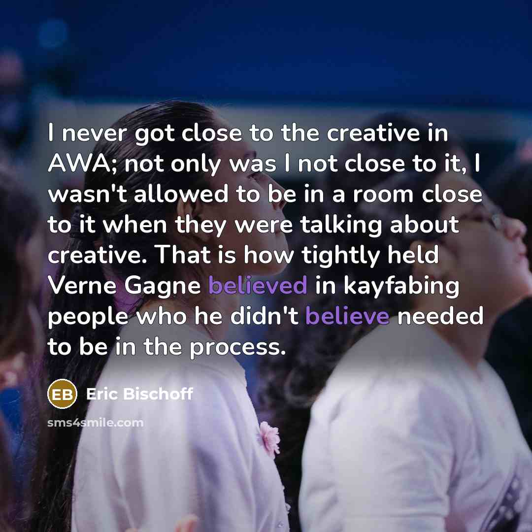 “I never got close to the creative in AWA; not only was I not close to it, I wasn't allowed to be in a room close to it when they were talking about creative. That is how tightly held Verne Gagne believed in kayfabing people who he didn't believe needed to be in the process.” quote by Eric Bischoff