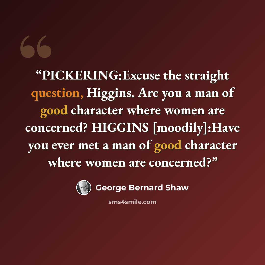 “PICKERING:Excuse the straight question, Higgins. Are you a man of good character where women are concerned? HIGGINS [moodily]:Have you ever met a man of good character where women are concerned?” quote by George Bernard Shaw