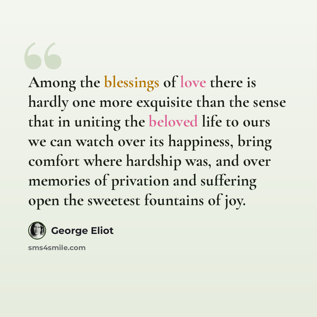 “Among the blessings of love there is hardly one more exquisite than the sense that in uniting the beloved life to ours we can watch over its happiness, bring comfort where hardship was, and over memories of privation and suffering open the sweetest fountains of joy.” quote by George Eliot
