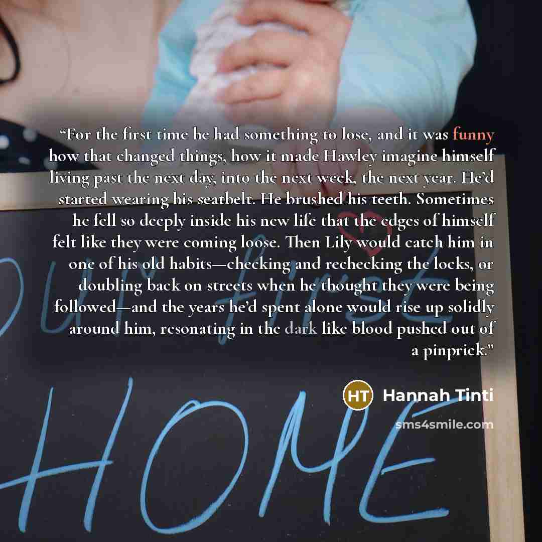 “For the first time he had something to lose, and it was funny how that changed things, how it made Hawley imagine himself living past the next day, into the next week, the next year. He’d started wearing his seatbelt. He brushed his teeth. Sometimes he fell so deeply inside his new life that the…” quote by Hannah Tinti