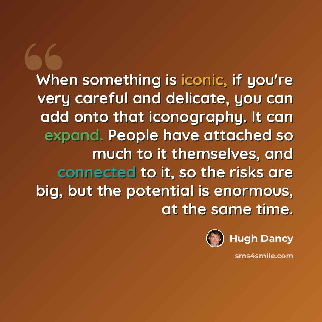 “When something is iconic, if you're very careful and delicate, you can add onto that iconography. It can expand. People have attached so much to it themselves, and connected to it, so the risks are big, but the potential is enormous, at the same time.” quote by Hugh Dancy