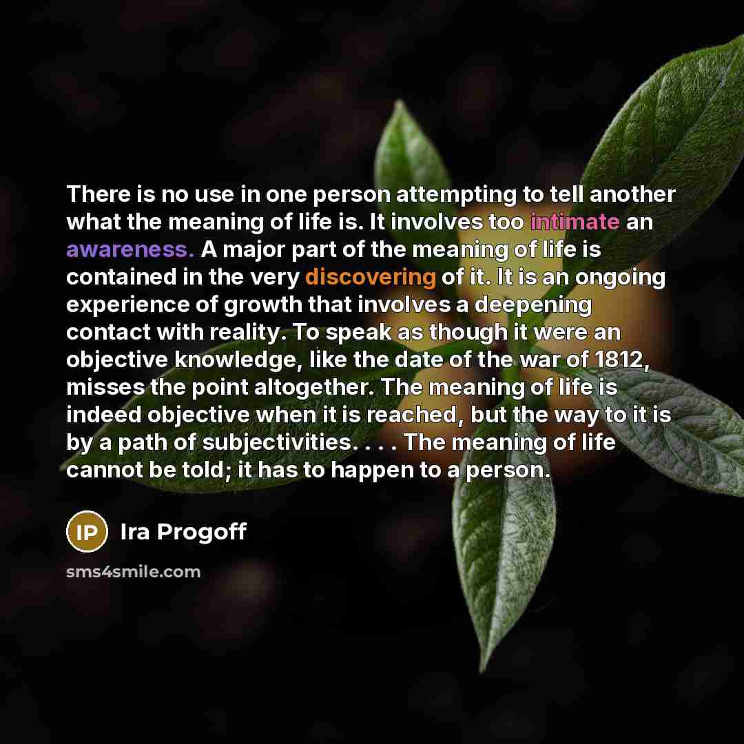 “There is no use in one person attempting to tell another what the meaning of life is. It involves too intimate an awareness. A major part of the meaning of life is contained in the very discovering of it. It is an ongoing experience of growth that involves a deepening contact with reality. To…” quote by Ira Progoff