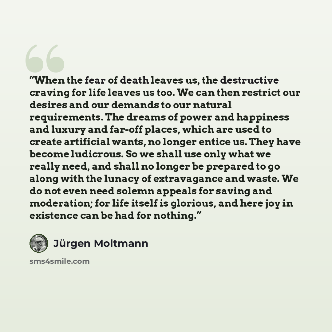 “When the fear of death leaves us, the destructive craving for life leaves us too. We can then restrict our desires and our demands to our natural requirements. The dreams of power and happiness and luxury and far-off places, which are used to create artificial wants, no longer entice us. They have…” quote by Jürgen Moltmann