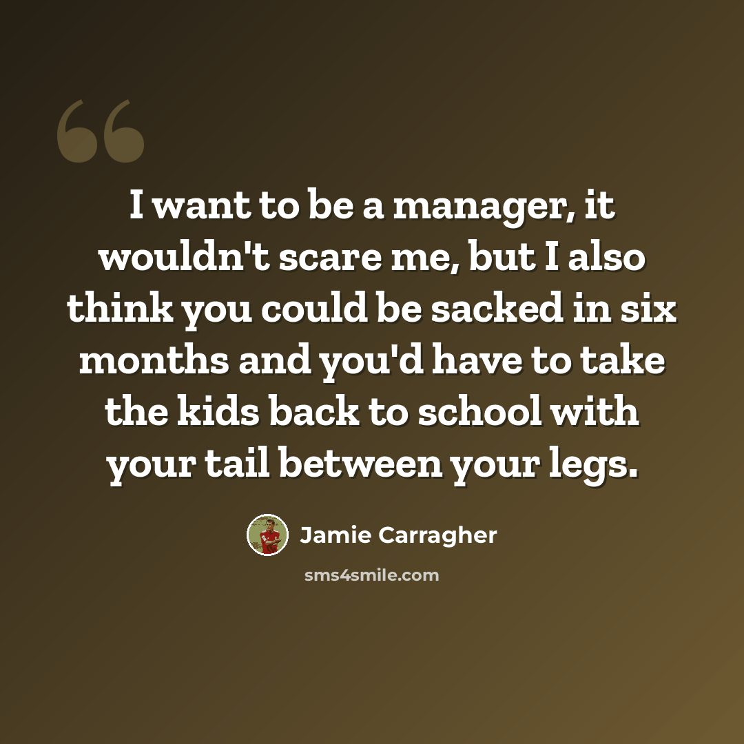 “I want to be a manager, it wouldn't scare me, but I also think you could be sacked in six months and you'd have to take the kids back to school with your tail between your legs.” quote by Jamie Carragher
