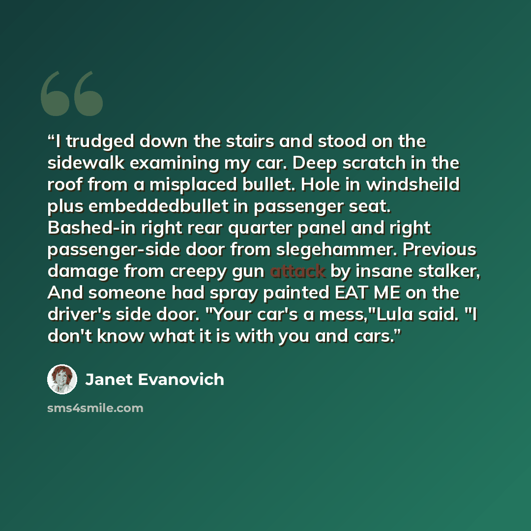 “I trudged down the stairs and stood on the sidewalk examining my car. Deep scratch in the roof from a misplaced bullet. Hole in windsheild plus embeddedbullet in passenger seat. Bashed-in right rear quarter panel and right passenger-side door from slegehammer. Previous damage from creepy gun…” quote by Janet Evanovich