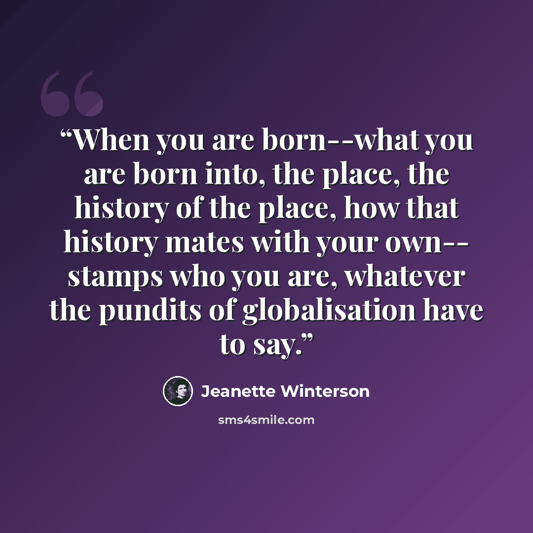 “When you are born--what you are born into, the place, the history of the place, how that history mates with your own-- stamps who you are, whatever the pundits of globalisation have to say.” quote by Jeanette Winterson