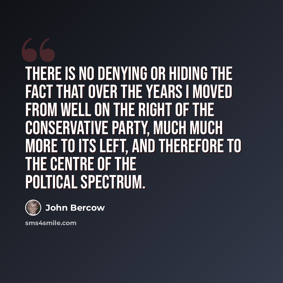 “There is no denying or hiding the fact that over the years I moved from well on the right of the Conservative Party, much much more to its left, and therefore to the centre of the poltical spectrum.” quote by John Bercow
