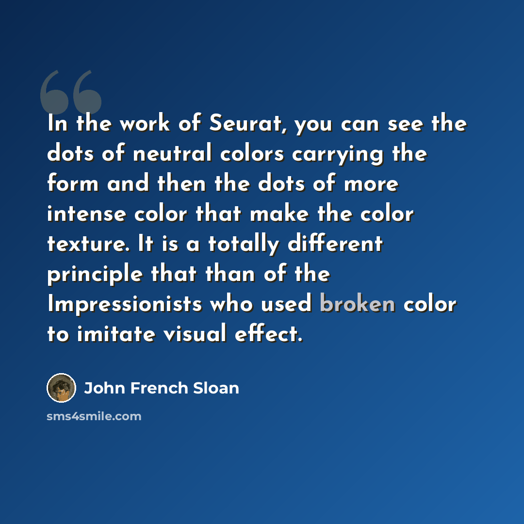 “In the work of Seurat, you can see the dots of neutral colors carrying the form and then the dots of more intense color that make the color texture. It is a totally different principle that than of the Impressionists who used broken color to imitate visual effect.” quote by John French Sloan