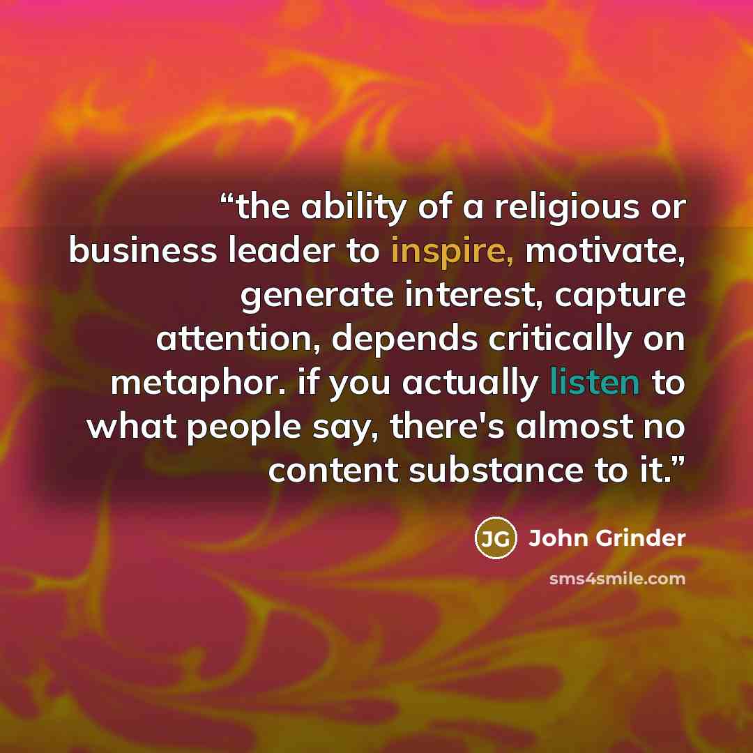 “the ability of a religious or business leader to inspire, motivate, generate interest, capture attention, depends critically on metaphor. if you actually listen to what people say, there's almost no content substance to it.” quote by John Grinder