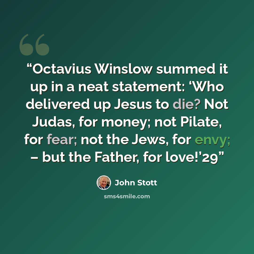 “Octavius Winslow summed it up in a neat statement: ‘Who delivered up Jesus to die? Not Judas, for money; not Pilate, for fear; not the Jews, for envy; – but the Father, for love!’29” quote by John Stott