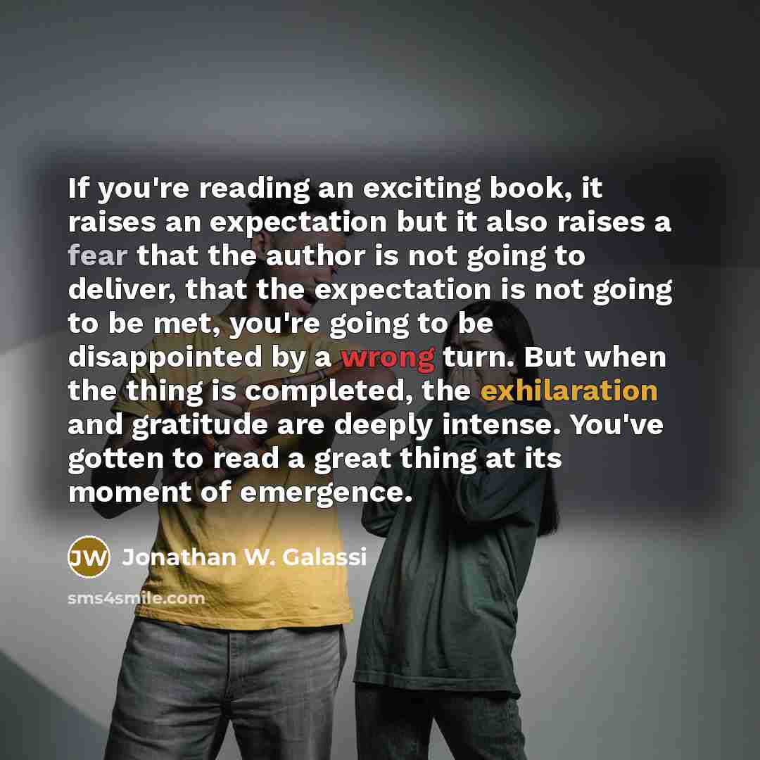 “If you're reading an exciting book, it raises an expectation but it also raises a fear that the author is not going to deliver, that the expectation is not going to be met, you're going to be disappointed by a wrong turn. But when the thing is completed, the exhilaration and gratitude are deeply…” quote by Jonathan W. Galassi