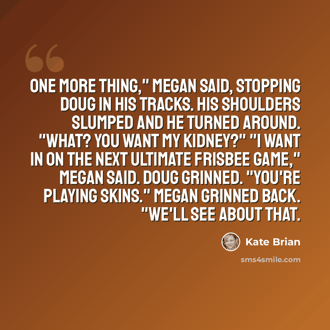 “One more thing," Megan said, stopping Doug in his tracks. His shoulders slumped and he turned around. "What? You want my kidney?" "I want in on the next ultimate Frisbee game," Megan said. Doug grinned. "You're playing skins." Megan grinned back. "We'll see about that.” quote by Kate Brian
